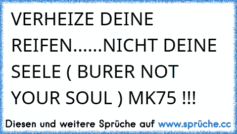 VERHEIZE DEINE REIFEN......NICHT DEINE SEELE ( BURER NOT YOUR SOUL ) MK75 !!!