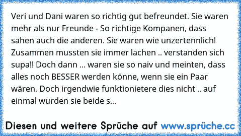 Veri und Dani waren so richtig gut befreundet. Sie waren mehr als nur Freunde - So richtige Kompanen, dass sahen auch die anderen. Sie waren wie unzertennlich! Zusammen mussten sie immer lachen .. verstanden sich supa!! Doch dann ... waren sie so naiv und meinten, dass alles noch BESSER werden könne, wenn sie ein Paar wären. Doch irgendwie funktionietere dies nicht .. auf einmal wurden sie beid...