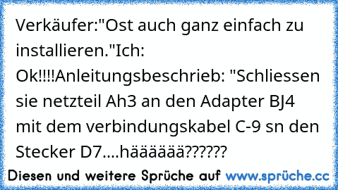 Verkäufer:"Ost auch ganz einfach zu installieren."
Ich: Ok!!!!
Anleitungsbeschrieb: "Schliessen sie netzteil Ah3 an den Adapter BJ4 mit dem verbindungskabel C-9 sn den Stecker D7....hääääää??????