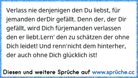 Verlass nie denjenigen den Du liebst, für jemanden der
Dir gefällt. Denn der, der Dir gefällt, wird Dich für
jemanden verlassen den er liebt.
Lern' den zu schätzen der ohne Dich leidet! Und renn'
nicht dem hinterher, der auch ohne Dich glücklich ist!