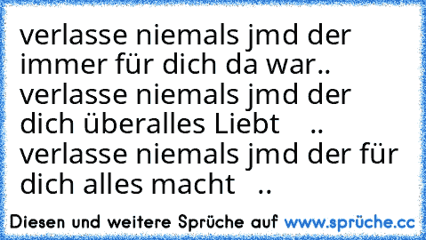 verlasse niemals jmd der immer für dich da war.. ♥
verlasse niemals jmd der dich überalles Liebt    .. ♥
verlasse niemals jmd der für dich alles macht   .. ♥