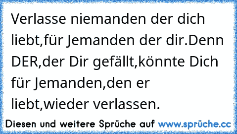 Verlasse niemanden der dich liebt,für Jemanden der dir.Denn DER,der Dir gefällt,könnte Dich für Jemanden,den er liebt,wieder verlassen.