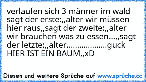 verlaufen sich 3 männer im wald sagt der erste:
,,alter wir müssen hier raus,,
sagt der zweite:
,,alter wir brauchen was zu essen...,,
sagt der letzte:
,,alter...................guck HIER IST EIN BAUM,,
xD