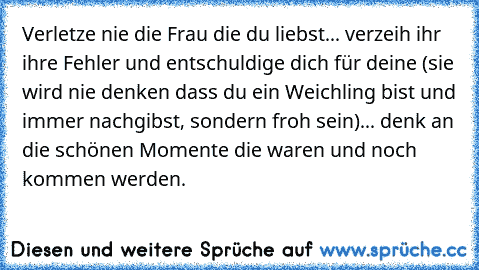 Verletze nie die Frau die du liebst... verzeih ihr ihre Fehler und entschuldige dich für deine (sie wird nie denken dass du ein Weichling bist und immer nachgibst, sondern froh sein)... denk an die schönen Momente die waren und noch kommen werden.