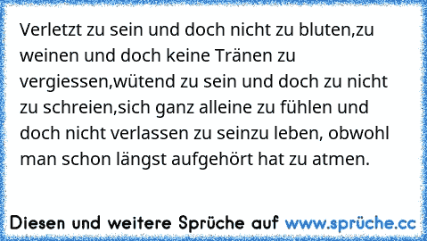 Verletzt zu sein und doch nicht zu bluten,
zu weinen und doch keine Tränen zu vergiessen,
wütend zu sein und doch zu nicht zu schreien,
sich ganz alleine zu fühlen und doch nicht verlassen zu sein
zu leben, obwohl man schon längst aufgehört hat zu atmen.