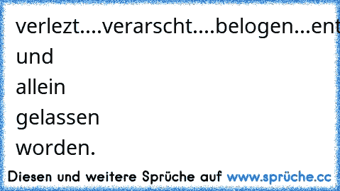 verlezt....verarscht....belogen...entäuscht und allein gelassen worden.