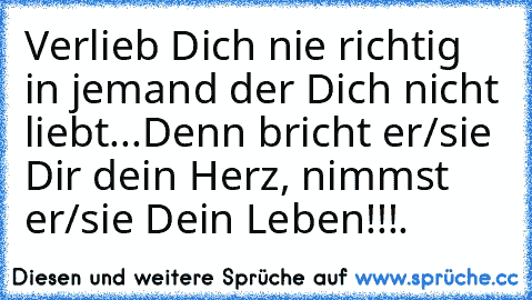 Verlieb Dich nie richtig in jemand der Dich nicht liebt...
Denn bricht er/sie Dir dein Herz, nimmst er/sie Dein Leben!!!
♥.♥