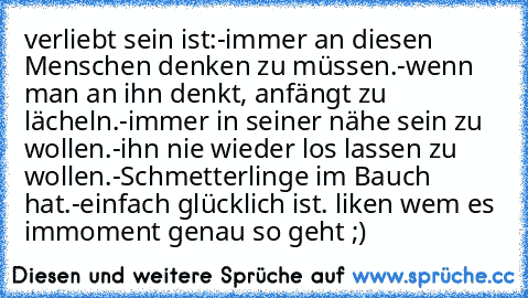 verliebt sein ist:
-immer an diesen Menschen denken zu müssen.
-wenn man an ihn denkt, anfängt zu lächeln.
-immer in seiner nähe sein zu wollen.
-ihn nie wieder los lassen zu wollen.
-Schmetterlinge im Bauch hat.
-einfach glücklich ist. ♥
liken wem es immoment genau so geht ;)