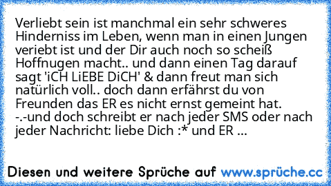 Verliebt sein ist manchmal ein sehr schweres Hinderniss im Leben, wenn man in einen Jungen veriebt ist und der Dir auch noch so scheiß Hoffnugen macht.. und dann einen Tag darauf sagt 'iCH LiEBE DiCH' & dann freut man sich natürlich voll.. doch dann erfährst du von Freunden das ER es nicht ernst gemeint hat. -.-
und doch schreibt er nach jeder SMS oder nach jeder Nachricht: liebe Dich :* ♥
und ...