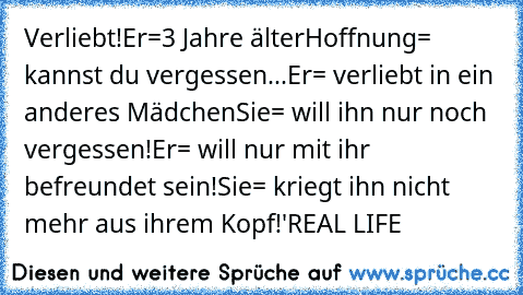 Verliebt!
Er=3 Jahre älter
Hoffnung= kannst du vergessen...
Er= verliebt in ein anderes Mädchen
Sie= will ihn nur noch vergessen!
Er= will nur mit ihr befreundet sein!
Sie= kriegt ihn nicht mehr aus ihrem Kopf!
'♥
REAL LIFE