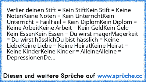 Verlier deinen Stift = Kein Stift
Kein Stift = Keine Noten
Keine Noten = Kein Unterricht
Kein Unterricht = Faiil
Faiil = Kein Diplom
Kein Diplom = Keine Arbeit
Keine Arbeit = Kein Geld
Kein Geld = Kein Essen
Kein Essen = Du wirst mager
Magerkeit = Du wirst hässlich
Du bist hässlich = Keine Liebe
Keine Liebe = Keine Heirat
Keine Heirat = Keine Kinder
Keine Kinder = Alleine
Alleine = Depressionen...