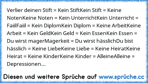 Verlier deinen Stift = Kein Stift
Kein Stift = Keine Noten
Keine Noten = Kein Unterricht
Kein Unterricht = Faiil
Faiil = Kein Diplom
Kein Diplom = Keine Arbeit
Keine Arbeit = Kein Geld
Kein Geld = Kein Essen
Kein Essen = Du wirst mager
Magerkeit = Du wirst hässlich
Du bist hässlich = Keine Liebe
Keine Liebe = Keine Heirat
Keine Heirat = Keine Kinder
Keine Kinder = Alleine
Alleine = Depressionen...