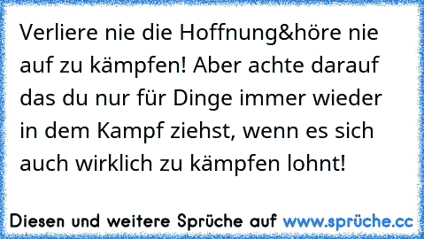 Verliere nie die Hoffnung&höre nie auf zu kämpfen! Aber achte darauf das du nur für Dinge immer wieder in dem Kampf ziehst, wenn es sich auch wirklich zu kämpfen lohnt!