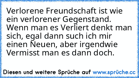 Verlorene Freundschaft ist wie ein verlorener Gegenstand. Wenn man es Verliert denkt man sich, egal dann such ich mir einen Neuen, aber irgendwie Vermisst man es dann doch.