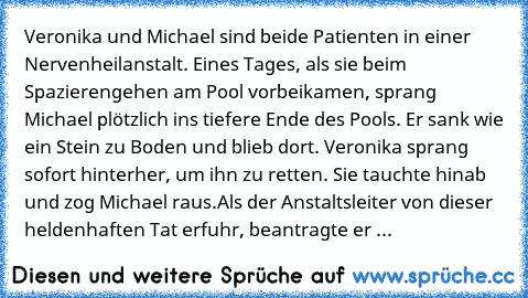 Veronika und Michael sind beide Patienten in einer Nervenheilanstalt. Eines Tages, als sie beim Spazierengehen am Pool vorbeikamen, sprang Michael plötzlich ins tiefere Ende des Pools. Er sank wie ein Stein zu Boden und blieb dort. Veronika sprang sofort hinterher, um ihn zu retten. Sie tauchte hinab und zog Michael raus.
Als der Anstaltsleiter von dieser heldenhaften Tat erfuhr, beantragte er ...