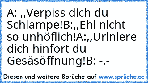 A: ,,Verpiss dich du Schlampe!´´
B:,,Ehi nicht so unhöflich!´´
A:,,Uriniere dich hinfort du Gesäsöffnung!´´
B: -.-