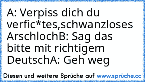 A: Verpiss dich du verfic*tes,schwanzloses Arschloch
B: Sag das bitte mit richtigem Deutsch
A: Geh weg