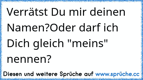 Verrätst Du mir deinen Namen?
Oder darf ich Dich gleich "meins" nennen?