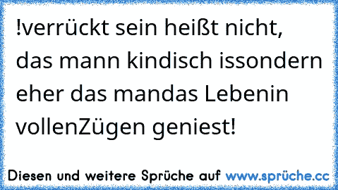 !verrückt sein
 heißt nicht,
 das mann
 kindisch is
sondern eher
 das man
das Leben
in vollen
Zügen geniest!