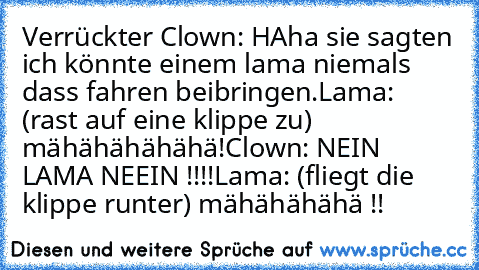 Verrückter Clown: HAha sie sagten ich könnte einem lama niemals dass fahren beibringen.
Lama: (rast auf eine klippe zu) mähähähähähä!
Clown: NEIN LAMA NEEIN !!!!
Lama: (fliegt die klippe runter) mähähähähä !!