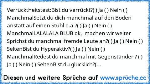 Verrücktheitstest:
Bist du verrückt?
( ) Ja ( ) Nein ( ) Manchmal
Setzt du dich manchmal auf den Boden anstatt auf einen Stuhl o.ä.?
( ) Ja ( ) Nein ( ) Manchmal
LALALALA BLUB ok,  machen wir weiter …
Sprichst du manchmal fremde Leute an?
( ) Ja ( ) Nein ( ) Selten
Bist du Hyperaktiv?
( ) Ja ( ) Nein ( ) Manchmal
Redest du manchmal mit Gegenständen?
 ( ) Ja ( ) Nein ( ) Selten
Bist du glücklich...