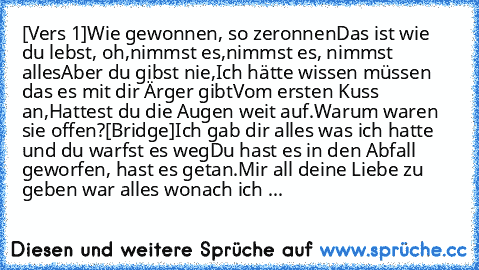 [Vers 1]
Wie gewonnen, so zeronnen
Das ist wie du lebst, oh,
nimmst es,nimmst es, nimmst alles
Aber du gibst nie,
Ich hätte wissen müssen das es mit dir Ärger gibt
Vom ersten Kuss an,
Hattest du die Augen weit auf.
Warum waren sie offen?
[Bridge]
Ich gab dir alles was ich hatte und du warfst es weg
Du hast es in den Abfall geworfen, hast es getan.
Mir all deine Liebe zu geben war alles wonach i...