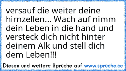 versauf die weiter deine hirnzellen... Wach auf nimm dein Leben in die hand und versteck dich nicht hinter deinem Alk und stell dich dem Leben!!!