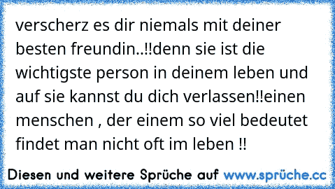 verscherz es dir niemals mit deiner besten freundin..!!
denn sie ist die wichtigste person in deinem leben und auf sie kannst du dich verlassen!!
einen menschen , der einem so viel bedeutet findet man nicht oft im leben !!