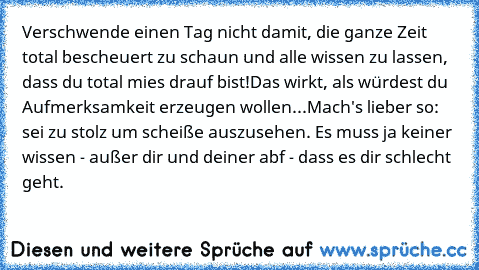 Verschwende einen Tag nicht damit, die ganze Zeit total bescheuert zu schaun und alle wissen zu lassen, dass du total mies drauf bist!
Das wirkt, als würdest du Aufmerksamkeit erzeugen wollen...
Mach's lieber so: sei zu stolz um scheiße auszusehen. Es muss ja keiner wissen - außer dir und deiner abf - dass es dir schlecht geht.