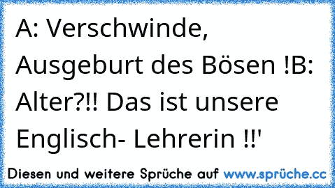 A: Verschwinde, Ausgeburt des Bösen !
B: Alter?!! Das ist unsere Englisch- Lehrerin !!'