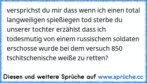 versprichst du mir dass wenn ich einen total langweiligen spießiegen tod sterbe du unserer tochter erzählst dass ich todesmutig von einem russischem soldaten erschosse wurde bei dem versuch 850 tschitschenische weiße zu retten?