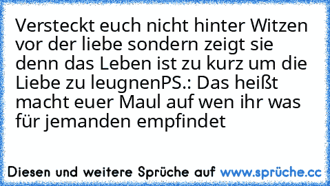 Versteckt euch nicht hinter Witzen vor der liebe sondern zeigt sie denn das Leben ist zu kurz um die Liebe zu leugnen
PS.: Das heißt macht euer Maul auf wen ihr was für jemanden empfindet