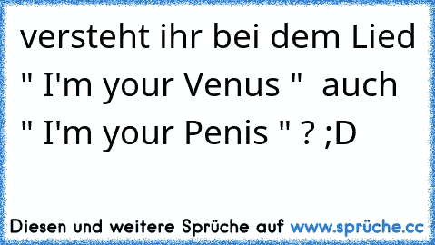 versteht ihr bei dem Lied " I'm your Venus "  auch " I'm your Penis " ? ;D