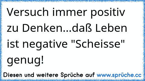 Versuch immer positiv zu Denken...daß Leben ist negative "Scheisse" genug!