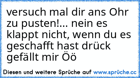 versuch mal dir ans Ohr zu pusten!
... nein es klappt nicht, wenn du es geschafft hast drück gefällt mir Öö