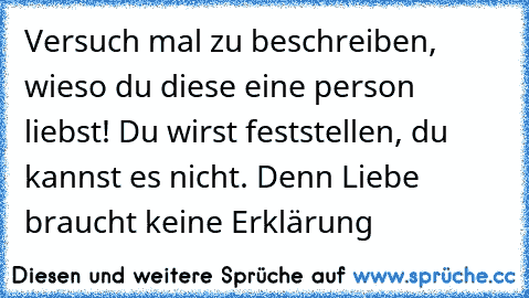 Versuch mal zu beschreiben, wieso du diese eine person liebst! 
Du wirst feststellen, du kannst es nicht. 
Denn Liebe braucht keine Erklärung ♥