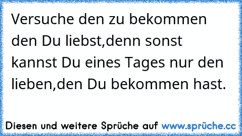 Versuche den zu bekommen den Du liebst,
denn sonst kannst Du eines Tages nur den lieben,
den Du bekommen hast.