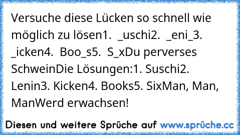 Versuche diese Lücken so schnell wie möglich zu lösen
1.  _uschi
2.  _eni_
3.  _icken
4.  Boo_s
5.  S_x
Du perverses Schwein
Die Lösungen:
1. Suschi
2. Lenin
3. Kicken
4. Books
5. Six
Man, Man, Man
Werd erwachsen!