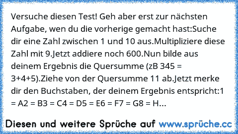 Versuche diesen Test! Geh aber erst zur nächsten Aufgabe, wen du die vorherige gemacht hast:
Suche dir eine Zahl zwischen 1 und 10 aus.
Multipliziere diese Zahl mit 9.
Jetzt addiere noch 600.
Nun bilde aus deinem Ergebnis die Quersumme (zB 345 = 3+4+5).
Ziehe von der Quersumme 11 ab.
Jetzt merke dir den Buchstaben, der deinem Ergebnis entspricht:
1 = A
2 = B
3 = C
4 = D
5 = E
6 = F
7 = G
8 = H
...