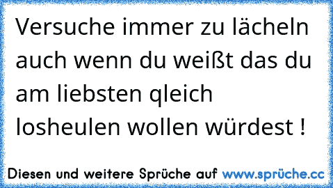 Versuche immer zu lächeln auch wenn du weißt das du am liebsten qleich losheulen wollen würdest !