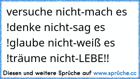 versuche nicht-mach es !
denke nicht-sag es !
glaube nicht-weiß es !
träume nicht-LEBE!!