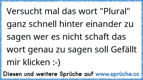 Versucht mal das wort "Plural" ganz schnell hinter einander zu sagen wer es nicht schaft das wort genau zu sagen soll Gefällt mir klicken :-)