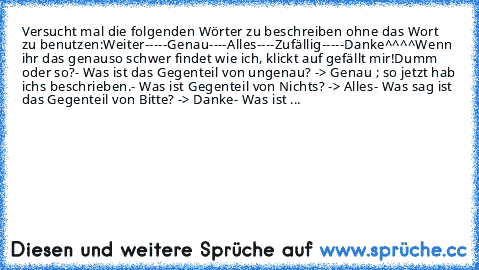 Versucht mal die folgenden Wörter zu beschreiben ohne das Wort zu benutzen:
Weiter
-----
Genau
----
Alles
----
Zufällig
-----
Danke
^^^^
Wenn ihr das genauso schwer findet wie ich, klickt auf gefällt mir!
Dumm oder so?
- Was ist das Gegenteil von ungenau? -> Genau ; so jetzt hab ichs beschrieben.
- Was ist Gegenteil von Nichts? -> Alles
- Was sag ist das Gegenteil von Bitte? -> Danke
- Was ist ...