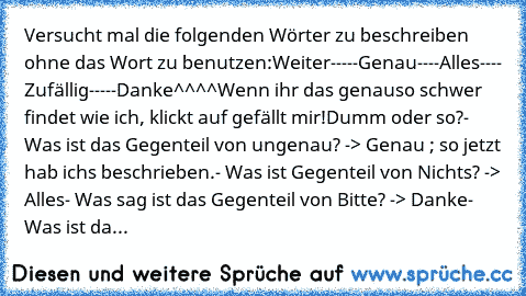 Versucht mal die folgenden Wörter zu beschreiben ohne das Wort zu benutzen:
Weiter
-----
Genau
----
Alles
----
 Zufällig
-----
Danke
^^^^
Wenn ihr das genauso schwer findet wie ich, klickt auf gefällt mir!
Dumm oder so?
- Was ist das Gegenteil von ungenau? -> Genau ; so jetzt hab ichs beschrieben.
- Was ist Gegenteil von Nichts? -> Alles
- Was sag ist das Gegenteil von Bitte? -> Danke
- Was ist da...