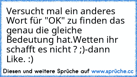 Versucht mal ein anderes Wort für "OK" zu finden das genau die gleiche Bedeutung hat.
Wetten ihr schafft es nicht ? ;)
-dann Like. :)♥