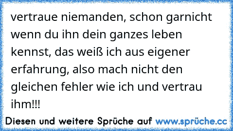 vertraue niemanden, schon garnicht wenn du ihn dein ganzes leben kennst, das weiß ich aus eigener erfahrung, also mach nicht den gleichen fehler wie ich und vertrau ihm!!!