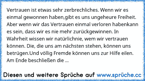 Vertrauen ist etwas sehr zerbrechliches. Wenn wir es einmal gewonnen haben,
gibt es uns ungeheure Freiheit. Aber wenn wir das Vertrauen einmal verloren haben
kann es sein, dass wir es nie mehr zurückgewinnen. In Wahrheit wissen wir natürlich
nie, wem wir vertrauen können. Die, die uns am nächsten stehen, können uns betrügen.
Und völlig Fremde können uns zur Hilfe eilen. Am Ende beschließen die mei...