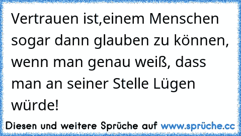 Vertrauen ist,
einem Menschen sogar dann glauben zu können, wenn man genau weiß, dass man an seiner Stelle Lügen würde!