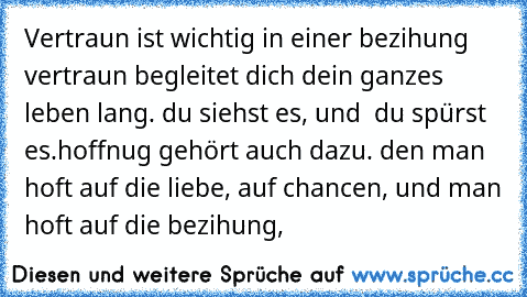 Vertraun ist wichtig in einer bezihung vertraun begleitet dich dein ganzes leben lang. du siehst es, und  du spürst es.hoffnug gehört auch dazu. den man hoft auf die liebe, auf chancen, und man hoft auf die bezihung,