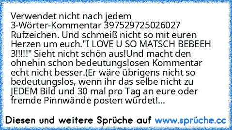 Verwendet nicht nach jedem 3-Wörter-Kommentar 397529725026027 Rufzeichen. Und schmeiß nicht so mit euren Herzen um euch.
"I LOVE U SO MATSCH BEBEEH ♥♥♥3!!!!!" 
Sieht nicht schön aus!
Und macht den ohnehin schon bedeutungslosen Kommentar echt nicht besser.
(Er wäre übrigens nicht so bedeutungslos, wenn ihr das selbe nicht zu JEDEM Bild und 30 mal pro Tag an eure oder fremde Pinnwände posten würdet!...